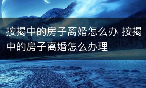 按揭中的房子离婚怎么办 按揭中的房子离婚怎么办理