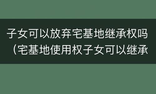 子女可以放弃宅基地继承权吗（宅基地使用权子女可以继承吗）