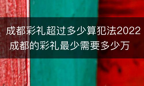 成都彩礼超过多少算犯法2022 成都的彩礼最少需要多少万