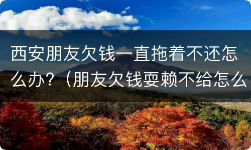 西安朋友欠钱一直拖着不还怎么办?（朋友欠钱耍赖不给怎么办）