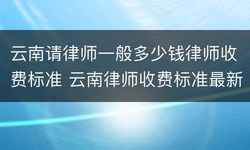 云南请律师一般多少钱律师收费标准 云南律师收费标准最新规定出台