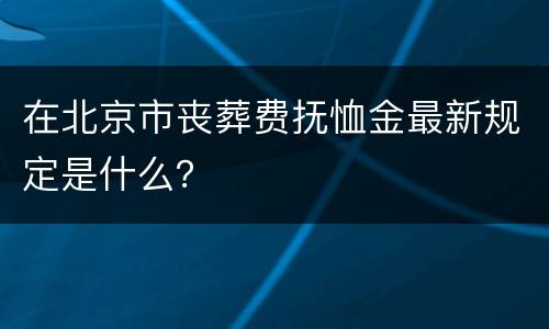 在北京市丧葬费抚恤金最新规定是什么？