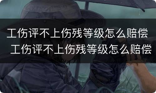 工伤评不上伤残等级怎么赔偿 工伤评不上伤残等级怎么赔偿误工会怎样赔偿