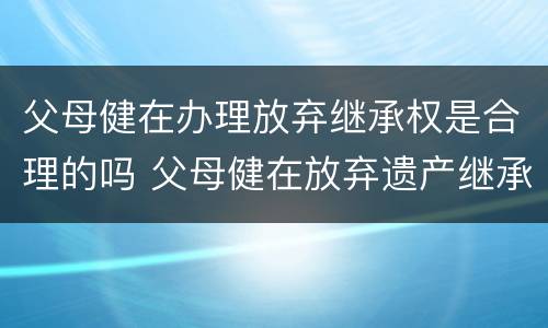父母健在办理放弃继承权是合理的吗 父母健在放弃遗产继承怎么写