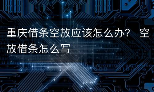 重庆借条空放应该怎么办？ 空放借条怎么写