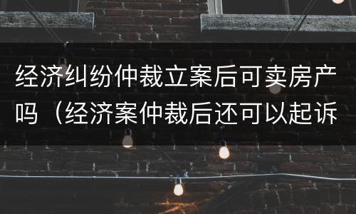 经济纠纷仲裁立案后可卖房产吗（经济案仲裁后还可以起诉吗）