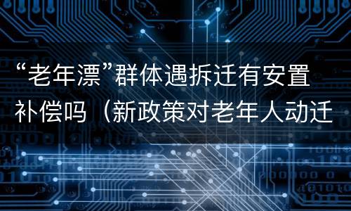 “老年漂”群体遇拆迁有安置补偿吗（新政策对老年人动迁）