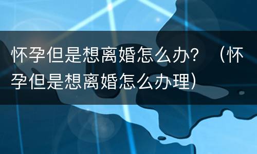 怀孕但是想离婚怎么办？（怀孕但是想离婚怎么办理）