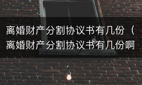 离婚财产分割协议书有几份（离婚财产分割协议书有几份啊）
