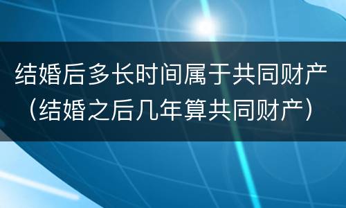 结婚后多长时间属于共同财产（结婚之后几年算共同财产）