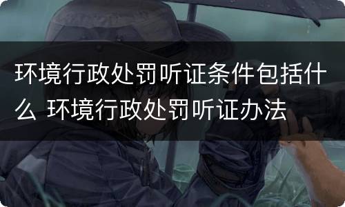 环境行政处罚听证条件包括什么 环境行政处罚听证办法