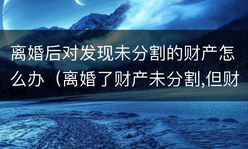离婚后对发现未分割的财产怎么办（离婚了财产未分割,但财产所产生的效益怎么分）