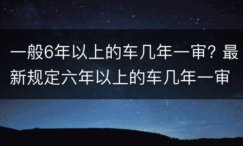 一般6年以上的车几年一审? 最新规定六年以上的车几年一审