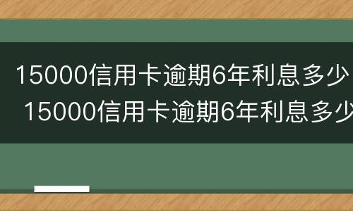 15000信用卡逾期6年利息多少 15000信用卡逾期6年利息多少钱