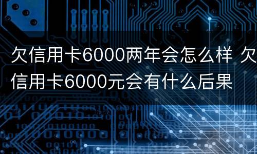 欠信用卡6000两年会怎么样 欠信用卡6000元会有什么后果