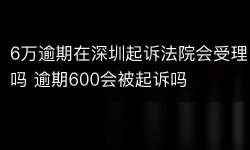 6万逾期在深圳起诉法院会受理吗 逾期600会被起诉吗
