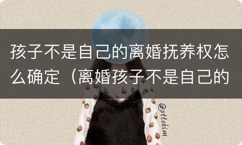 孩子不是自己的离婚抚养权怎么确定（离婚孩子不是自己的需要抚养吗）