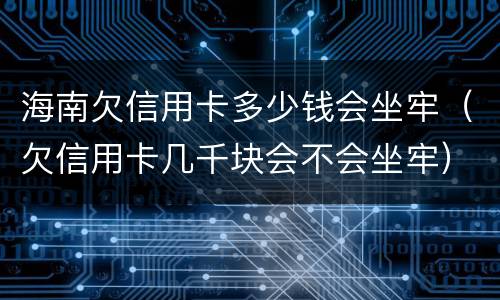 海南欠信用卡多少钱会坐牢（欠信用卡几千块会不会坐牢）