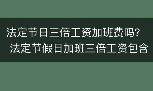 法定节日三倍工资加班费吗？ 法定节假日加班三倍工资包含正常工资吗?