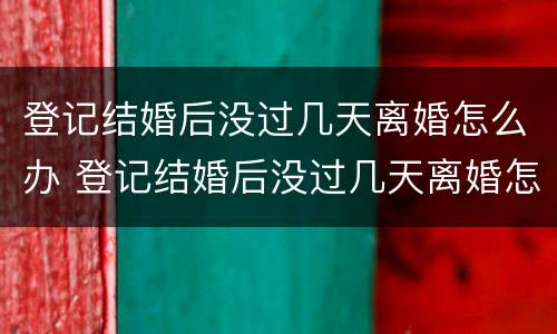 登记结婚后没过几天离婚怎么办 登记结婚后没过几天离婚怎么办手续