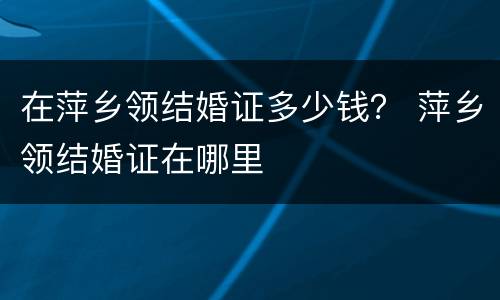 在萍乡领结婚证多少钱？ 萍乡领结婚证在哪里