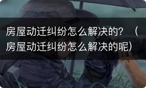 房屋动迁纠纷怎么解决的？（房屋动迁纠纷怎么解决的呢）