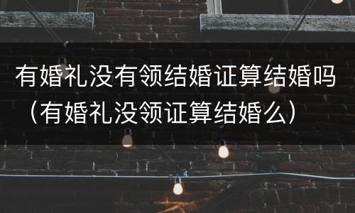 有婚礼没有领结婚证算结婚吗（有婚礼没领证算结婚么）