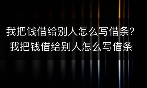 我把钱借给别人怎么写借条？ 我把钱借给别人怎么写借条