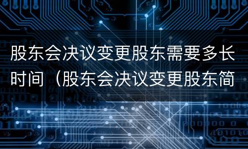 股东会决议变更股东需要多长时间（股东会决议变更股东简单范本）