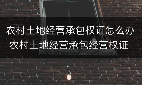 农村土地经营承包权证怎么办 农村土地经营承包经营权证
