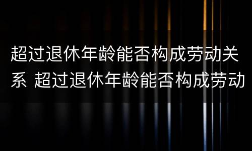 超过退休年龄能否构成劳动关系 超过退休年龄能否构成劳动关系