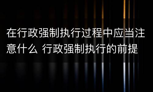 在行政强制执行过程中应当注意什么 行政强制执行的前提