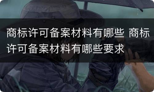 商标许可备案材料有哪些 商标许可备案材料有哪些要求