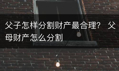父子怎样分割财产最合理？ 父母财产怎么分割