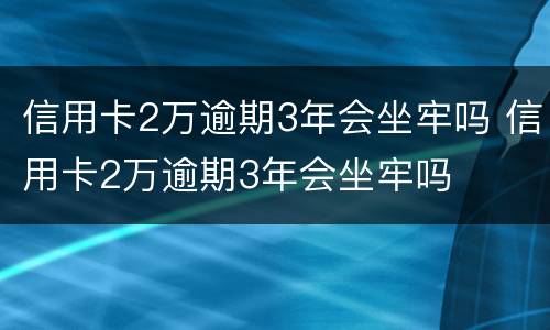 信用卡2万逾期3年会坐牢吗 信用卡2万逾期3年会坐牢吗