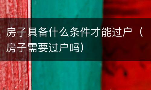 房子具备什么条件才能过户（房子需要过户吗）