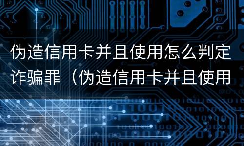 伪造信用卡并且使用怎么判定诈骗罪（伪造信用卡并且使用怎么判定诈骗罪呢）