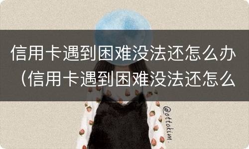 信用卡遇到困难没法还怎么办（信用卡遇到困难没法还怎么办呢）