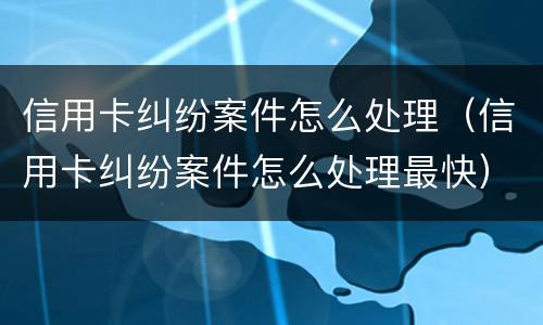 信用卡纠纷案件怎么处理（信用卡纠纷案件怎么处理最快）
