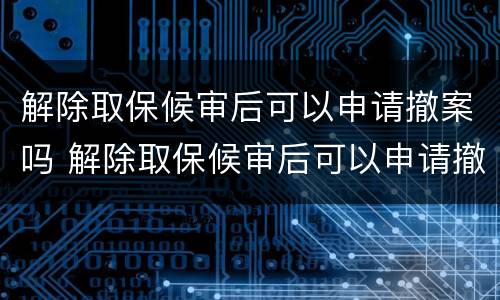 解除取保候审后可以申请撤案吗 解除取保候审后可以申请撤案吗怎么办
