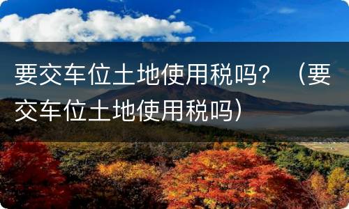 要交车位土地使用税吗？（要交车位土地使用税吗）