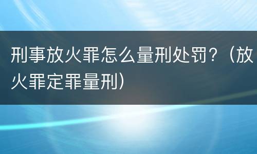 刑事放火罪怎么量刑处罚?（放火罪定罪量刑）
