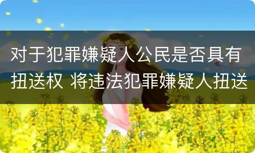 对于犯罪嫌疑人公民是否具有扭送权 将违法犯罪嫌疑人扭送至公安机关的行为不属于什么