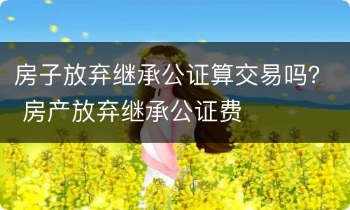 房子放弃继承公证算交易吗？ 房产放弃继承公证费