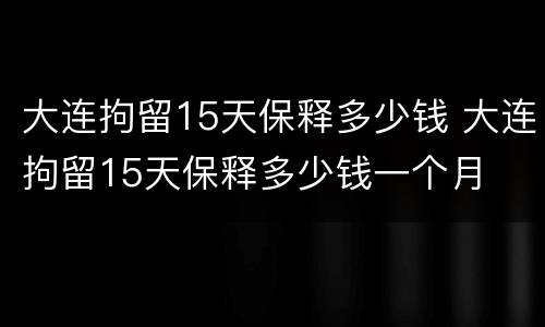 大连拘留15天保释多少钱 大连拘留15天保释多少钱一个月