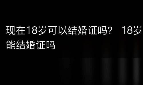 现在18岁可以结婚证吗？ 18岁能结婚证吗