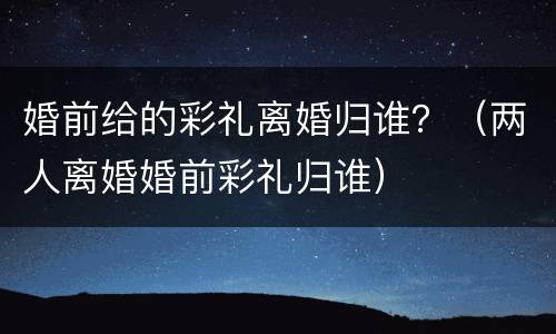 婚前给的彩礼离婚归谁？（两人离婚婚前彩礼归谁）