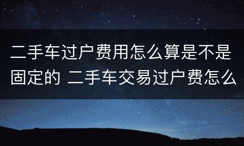 二手车过户费用怎么算是不是固定的 二手车交易过户费怎么算