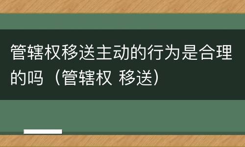 管辖权移送主动的行为是合理的吗（管辖权 移送）
