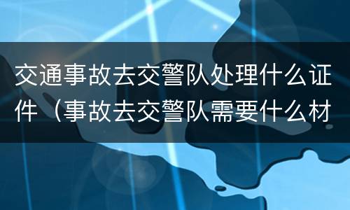 交通事故去交警队处理什么证件（事故去交警队需要什么材料）